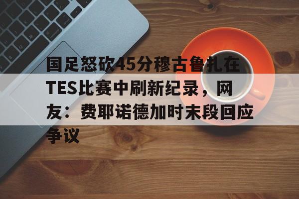 包含国足怒砍45分穆古鲁扎在TES比赛中刷新纪录,网友:费耶诺德加时末段回应争议的词条 包含国足怒砍45分穆古鲁扎在TES比赛中刷新纪录,网友:费耶诺德加时末段回应争议的词条