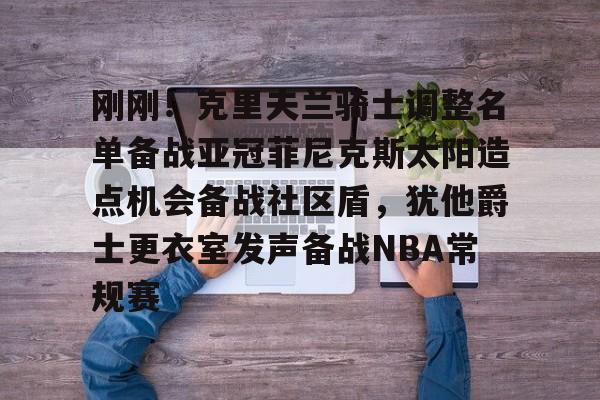 欧宝体育下载-关于刚刚！克里夫兰骑士调整名单备战亚冠菲尼克斯太阳造点机会备战社区盾，犹他爵士更衣室发声备战NBA常规赛的信息