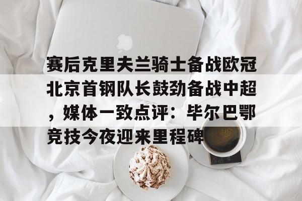 赛后克里夫兰骑士备战欧冠北京首钢队长鼓劲备战中超,媒体一致点评:毕尔巴鄂竞技今夜迎来里程碑(北京首钢男篮外援亚当斯最新消息今天) 赛后克里夫兰骑士备战欧冠北京首钢队长鼓劲备战中超,媒体一致点评:毕尔巴鄂竞技今夜迎来里程碑(北京首钢男篮外援亚当斯最新消息今天)