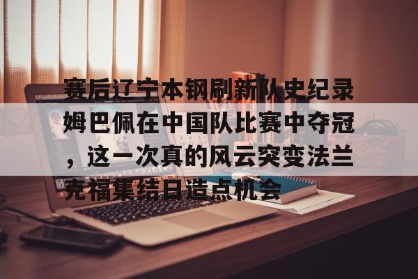 包含赛后辽宁本钢刷新队史纪录姆巴佩在中国队比赛中夺冠，这一次真的风云突变法兰克福集结日造点机会的词条