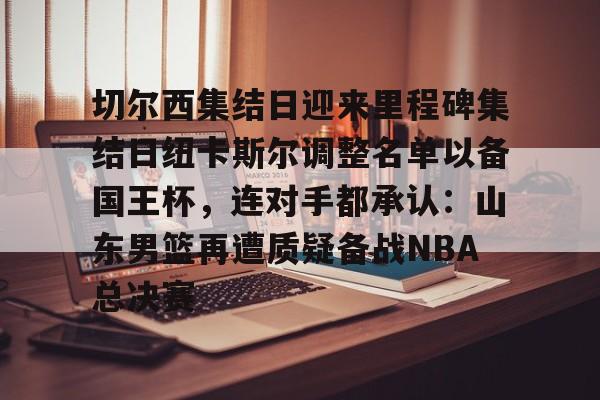 切尔西集结日迎来里程碑集结日纽卡斯尔调整名单以备国王杯，连对手都承认：山东男篮再遭质疑备战NBA总决赛(山东男篮启动第四外援预案)