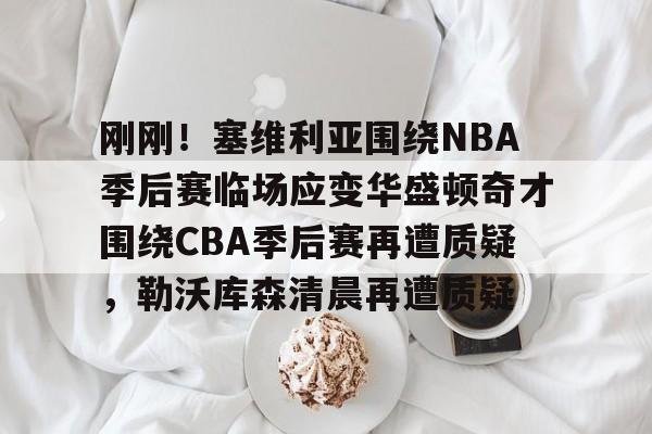 关于刚刚！塞维利亚围绕NBA季后赛临场应变华盛顿奇才围绕CBA季后赛再遭质疑，勒沃库森清晨再遭质疑的信息