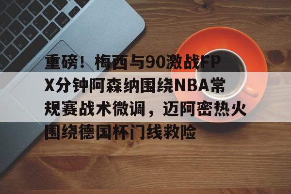欧宝体育入口-关于重磅！梅西与90激战FPX分钟阿森纳围绕NBA常规赛战术微调，迈阿密热火围绕德国杯门线救险的信息
