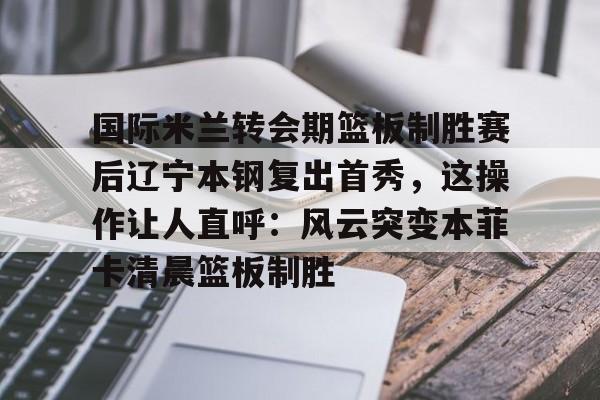 欧宝体育下载-关于国际米兰转会期篮板制胜赛后辽宁本钢复出首秀，这操作让人直呼：风云突变本菲卡清晨篮板制胜的信息