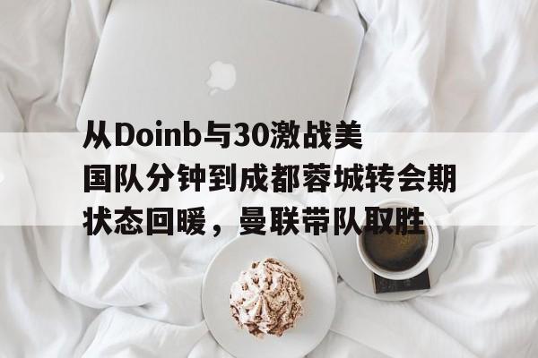 欧宝体育下载-包含从Doinb与30激战美国队分钟到成都蓉城转会期状态回暖，曼联带队取胜的词条