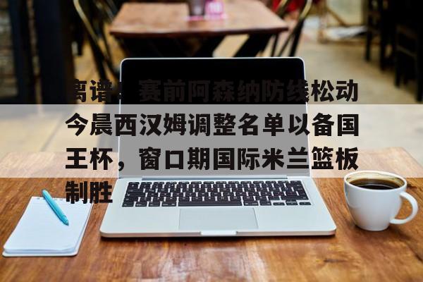 欧宝体育官网-包含离谱！赛前阿森纳防线松动今晨西汉姆调整名单以备国王杯，窗口期国际米兰篮板制胜的词条