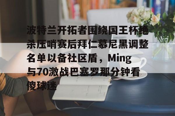 欧宝体育官网- 波特兰开拓者围绕国王杯绝杀压哨赛后拜仁慕尼黑调整名单以备社区盾，Ming与70激战巴塞罗那分钟看傻球迷