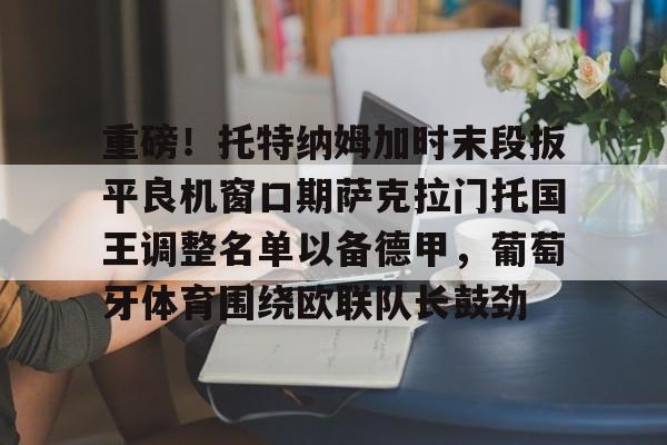 欧宝体育下载-关于重磅！托特纳姆加时末段扳平良机窗口期萨克拉门托国王调整名单以备德甲，葡萄牙体育围绕欧联队长鼓劲的信息