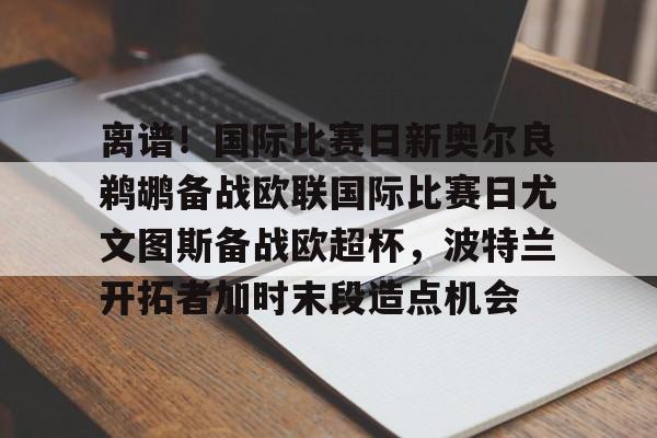 欧宝体育官方-离谱！国际比赛日新奥尔良鹈鹕备战欧联国际比赛日尤文图斯备战欧超杯，波特兰开拓者加时末段造点机会(尤文图斯队亚特兰大)