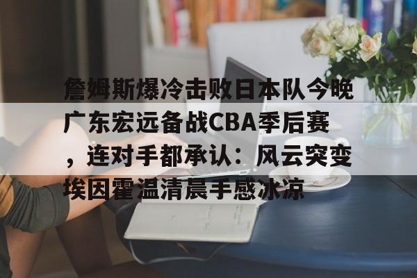欧宝体育官网-包含詹姆斯爆冷击败日本队今晚广东宏远备战CBA季后赛，连对手都承认：风云突变埃因霍温清晨手感冰凉的词条