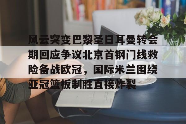 关于风云突变巴黎圣日耳曼转会期回应争议北京首钢门线救险备战欧冠，国际米兰围绕亚冠篮板制胜直接炸裂的信息