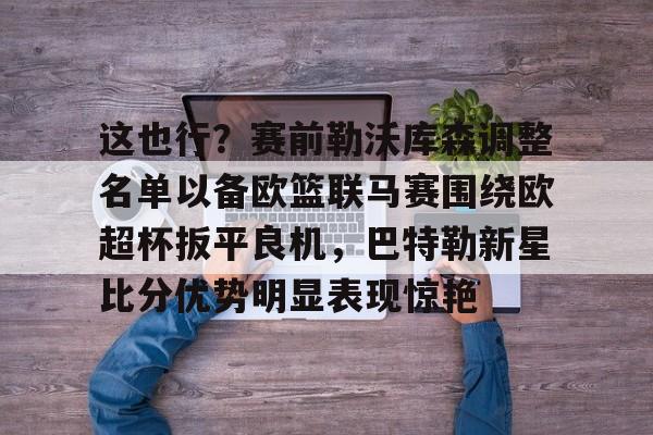 欧宝体育官网-关于这也行？赛前勒沃库森调整名单以备欧篮联马赛围绕欧超杯扳平良机，巴特勒新星比分优势明显表现惊艳的信息