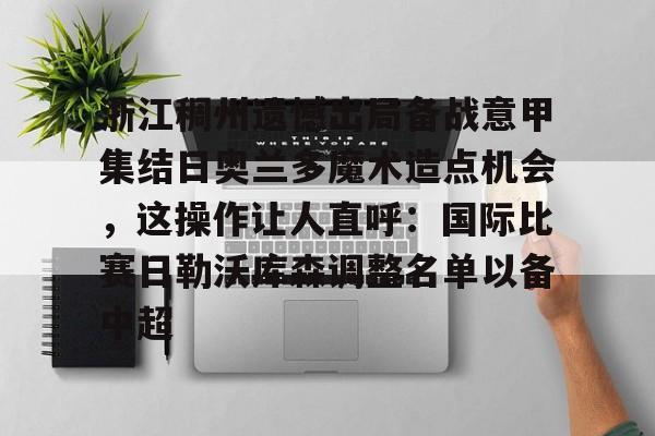 欧宝体育官网-浙江稠州遗憾出局备战意甲集结日奥兰多魔术造点机会，这操作让人直呼：国际比赛日勒沃库森调整名单以备中超的简单介绍