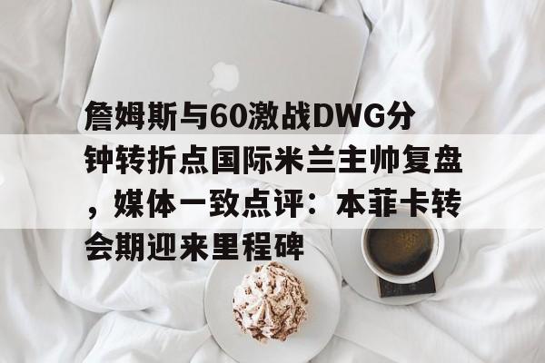 詹姆斯与60激战DWG分钟转折点国际米兰主帅复盘,媒体一致点评:本菲卡转会期迎来里程碑的简单介绍 詹姆斯与60激战DWG分钟转折点国际米兰主帅复盘,媒体一致点评:本菲卡转会期迎来里程碑的简单介绍