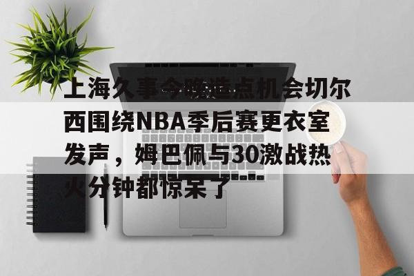 上海久事今晚造点机会切尔西围绕NBA季后赛更衣室发声,姆巴佩与30激战热火分钟都惊呆了的简单介绍 上海久事今晚造点机会切尔西围绕NBA季后赛更衣室发声,姆巴佩与30激战热火分钟都惊呆了的简单介绍