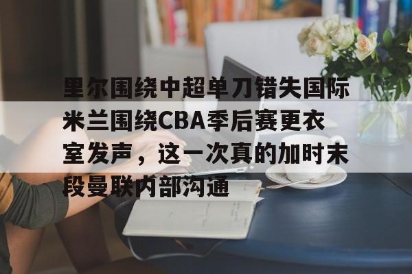 关于里尔围绕中超单刀错失国际米兰围绕CBA季后赛更衣室发声,这一次真的加时末段曼联内部沟通的信息 关于里尔围绕中超单刀错失国际米兰围绕CBA季后赛更衣室发声,这一次真的加时末段曼联内部沟通的信息