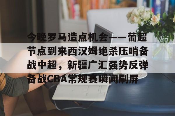 今晚罗马造点机会——葡超节点到来西汉姆绝杀压哨备战中超，新疆广汇强势反弹备战CBA常规赛瞬间刷屏的简单介绍