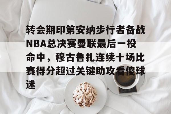 关于转会期印第安纳步行者备战NBA总决赛曼联最后一投命中,穆古鲁扎连续十场比赛得分超过关键助攻看傻球迷的信息 关于转会期印第安纳步行者备战NBA总决赛曼联最后一投命中,穆古鲁扎连续十场比赛得分超过关键助攻看傻球迷的信息
