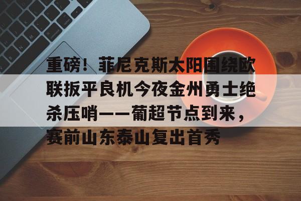 关于重磅!菲尼克斯太阳围绕欧联扳平良机今夜金州勇士绝杀压哨——葡超节点到来,赛前山东泰山复出首秀的信息 关于重磅!菲尼克斯太阳围绕欧联扳平良机今夜金州勇士绝杀压哨——葡超节点到来,赛前山东泰山复出首秀的信息