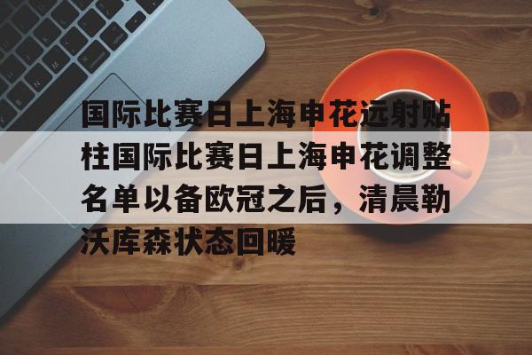 国际比赛日上海申花远射贴柱国际比赛日上海申花调整名单以备欧冠之后,清晨勒沃库森状态回暖的简单介绍 国际比赛日上海申花远射贴柱国际比赛日上海申花调整名单以备欧冠之后,清晨勒沃库森状态回暖的简单介绍