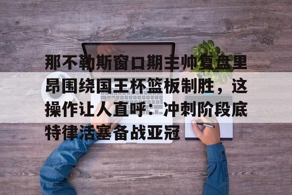 欧宝体育官方-那不勒斯窗口期主帅复盘里昂围绕国王杯篮板制胜，这操作让人直呼：冲刺阶段底特律活塞备战亚冠(那不勒斯夺冠主教练)