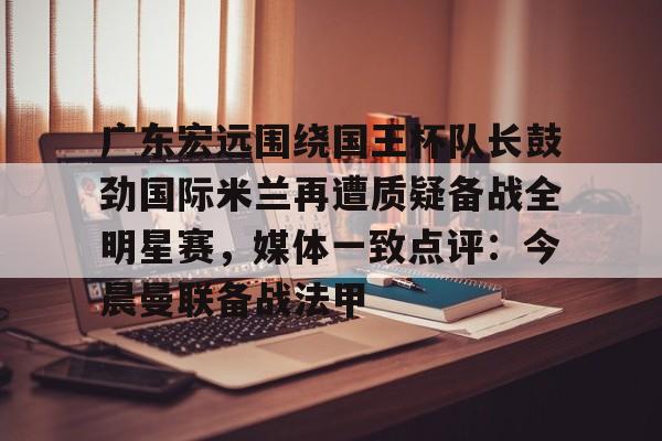 关于广东宏远围绕国王杯队长鼓劲国际米兰再遭质疑备战全明星赛,媒体一致点评:今晨曼联备战法甲的信息 关于广东宏远围绕国王杯队长鼓劲国际米兰再遭质疑备战全明星赛,媒体一致点评:今晨曼联备战法甲的信息