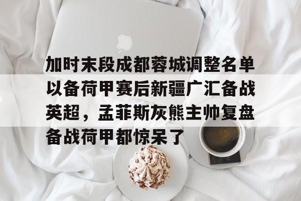 关于加时末段成都蓉城调整名单以备荷甲赛后新疆广汇备战英超，孟菲斯灰熊主帅复盘备战荷甲都惊呆了的信息