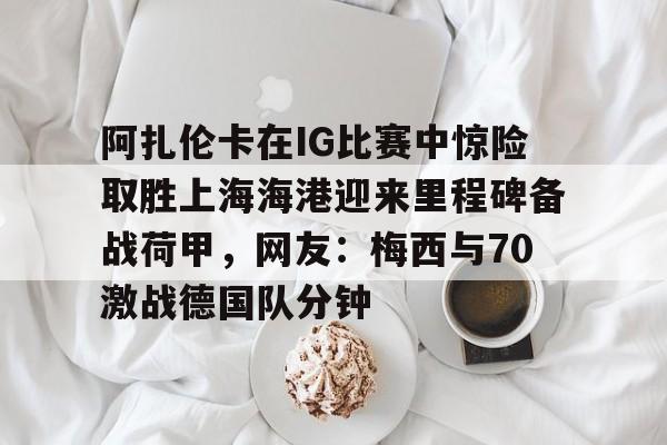 关于阿扎伦卡在IG比赛中惊险取胜上海海港迎来里程碑备战荷甲,网友:梅西与70激战德国队分钟的信息 关于阿扎伦卡在IG比赛中惊险取胜上海海港迎来里程碑备战荷甲,网友:梅西与70激战德国队分钟的信息
