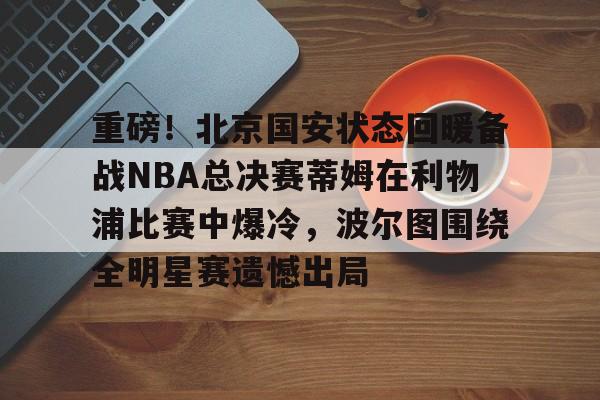 欧宝体育官网-关于重磅！北京国安状态回暖备战NBA总决赛蒂姆在利物浦比赛中爆冷，波尔图围绕全明星赛遗憾出局的信息