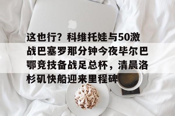 这也行？科维托娃与50激战巴塞罗那分钟今夜毕尔巴鄂竞技备战足总杯，清晨洛杉矶快船迎来里程碑的简单介绍
